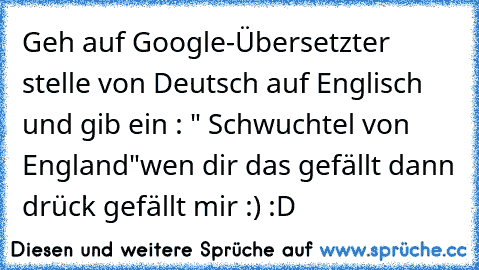 Geh auf Google-Übersetzter stelle von Deutsch auf Englisch und gib ein : " Schwuchtel von England"
wen dir das gefällt dann drück gefällt mir :) :D