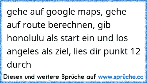 gehe auf google maps, gehe auf route berechnen, gib honolulu als start ein und los angeles als ziel, lies dir punkt 12 durch