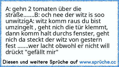 A: gehn 2 tomaten über die straße.......
B: och nee der witz is soo unwitzig
A: witz komm raus du bist umzingelt , geht nich die tür klemmt, dann komm halt durchs fenster, geht nich da steckt der witz von gestern fest .......
wer lacht obwohl er nicht will drückt "gefällt mir"