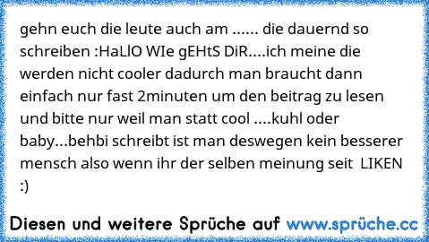 gehn euch die leute auch am ...... die dauernd so schreiben :HaLlO WIe gEHtS DiR....ich meine die werden nicht cooler dadurch man braucht dann einfach nur fast 2minuten um den beitrag zu lesen und bitte nur weil man statt cool ....kuhl oder baby...behbi schreibt ist man deswegen kein besserer mensch also wenn ihr der selben meinung seit  LIKEN :)