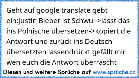 Geht auf google translate gebt ein:
Justin Bieber ist Schwul
->lasst das ins Polnische übersetzen->kopiert die Antwort und zurück ins Deutsch übersetzten lassen
drückt gefällt mir wen euch die Antwort überrascht