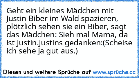 Geht ein kleines Mädchen mit Justin Biber im Wald spazieren, plötzlich sehen sie ein Biber, sagt das Mädchen: Sieh mal Mama, da ist Justin.
Justins gedanken:(Scheise ich sehe ja gut aus.)