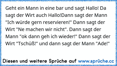 Geht ein Mann in eine bar und sagt Hallo! Da sagt der Wirt auch Hallo!
Dann sagt der Mann "Ich würde gern reservieren!" Dann sagt der Wirt "Ne machen wir nicht". Dann sagt der Mann "ok dann geh ich wieder!" Dann sagt der Wirt "Tschüß!" und dann sagt der Mann "Ade!"