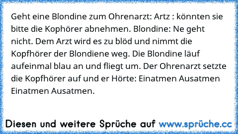 Geht eine Blondine zum Ohrenarzt: Artz : könnten sie bitte die Kophörer abnehmen. Blondine: Ne geht nicht. Dem Arzt wird es zu blöd und nimmt die Kopfhörer der Blondiene weg. Die Blondine läuf aufeinmal blau an und fliegt um. Der Ohrenarzt setzte die Kopfhörer auf und er Hörte: Einatmen Ausatmen Einatmen Ausatmen.