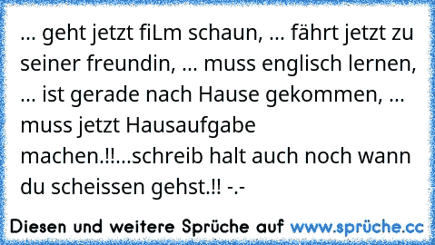 ... geht jetzt fiLm schaun, ... fährt jetzt zu seiner freundin, ... muss englisch lernen, ... ist gerade nach Hause gekommen, ... muss jetzt Hausaufgabe machen.!!...schreib halt auch noch wann du scheissen gehst.!! -.-