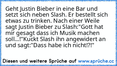Geht Justin Bieber in eine Bar und setzt sich neben Slash. Er bestellt sich etwas zu trinken. Nach einer Weile sagt Justin Bieber zu Slash:"Gott hat mir gesagt dass ich Musik machen soll...!"
Kuckt Slash ihn angewidert an und sagt:"Dass habe ich nicht!?!"