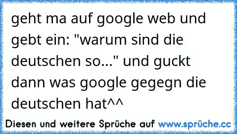 geht ma auf google web und gebt ein: "warum sind die deutschen so..." und guckt dann was google gegegn die deutschen hat^^