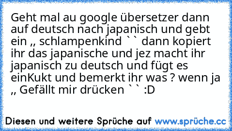 Geht mal au google übersetzer dann auf deutsch nach japanisch und gebt ein ,, schlampenkind `` dann kopiert ihr das japanische und jez macht ihr japanisch zu deutsch und fügt es ein
Kukt und bemerkt ihr was ? wenn ja ,, Gefällt mir drücken `` :D