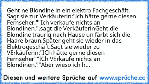 Geht ne Blondine in ein elektro Fachgeschäft. Sagt sie zur Verkäuferin:
"ich hätte gerne diesen Fernseher."
"Ich verkaufe nichts an Blondinen.",sagt die Verkäuferin
Geht die Blondine traurig nach Hause un färbt sich die Haare braun.
Später geht sie wieder in das Elektrogeschäft.
Sagt sie wieder zu VErkäuferin:
"ICh hätte gerne diesen Fernseher"
"ICh VErkaufe nichts an Blondinen."
"Aber wieso ic...