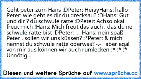 Geht peter zum Hans :D
Peter: Heiay
Hans: hallo 
Peter: wie geht es dir du drecksau? :D
Hans: Gut und dir ? du schwule ratte :D
Peter: Achso okai  freut mich !
Hans: Mich freut das auch , das du ne schwule ratte bist :D
Peter: -.- 
Hans: nein spaß Peter , sollen wir uns küssen? :*
Peter: & mich nennst du schwule ratte oderwas? -.-   aber egal von mir aus können wir auch rumlecken :* :* :* 
Unnö...