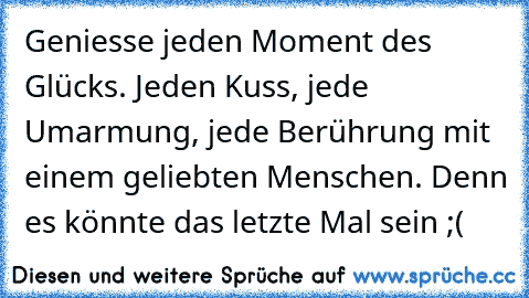 Geniesse jeden Moment des Glücks. Jeden Kuss, jede Umarmung, jede Berührung mit einem geliebten Menschen. Denn es könnte das letzte Mal sein ;(