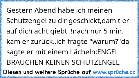 Gestern Abend habe ich meinen Schutzengel zu dir geschickt,damit er auf dich acht giebt !!
nach nur 5 min. kam er zurück..
ich fragte "warum?"
da sagte er mit einem Lächeln:
ENGEL BRAUCHEN KEINEN SCHUTZENGEL  ♥ ♥ ♥