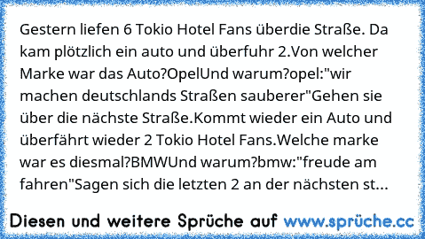 Gestern liefen 6 Tokio Hotel Fans über
die Straße. Da kam plötzlich ein auto und überfuhr 2.
Von welcher Marke war das Auto?
Opel
Und warum?
opel:"wir machen deutschlands Straßen sauberer"
Gehen sie über die nächste Straße.
Kommt wieder ein Auto und überfährt wieder 2 Tokio Hotel Fans.
Welche marke war es diesmal?
BMW
Und warum?
bmw:"freude am fahren"
Sagen sich die letzten 2 an der nächsten st...