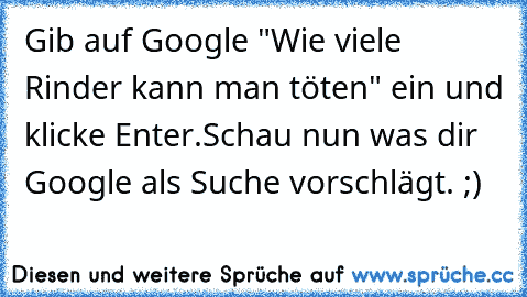 Gib auf Google "Wie viele Rinder kann man töten" ein und klicke Enter.
Schau nun was dir Google als Suche vorschlägt. ;)