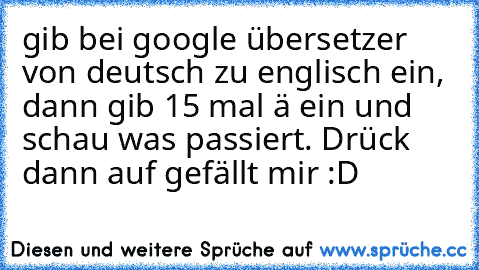 gib bei google übersetzer von deutsch zu englisch ein, dann gib 15 mal ä ein und schau was passiert. Drück dann auf gefällt mir :D