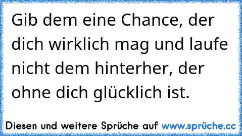 Gib dem eine Chance, der dich wirklich mag und laufe nicht dem hinterher, der ohne dich glücklich ist.