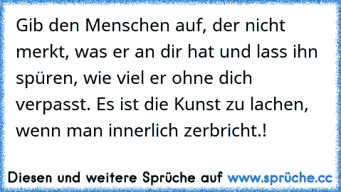 Gib den Menschen auf, der nicht merkt, was er an dir hat und lass ihn spüren, wie viel er ohne dich verpasst. Es ist die Kunst zu lachen, wenn man innerlich zerbricht.!