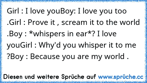 Girl : I love you
Boy: I love you too .
Girl : Prove it , scream it to the world .
Boy : *whispers in ear*? I love you
Girl : Why'd you whisper it to me ?
Boy : Because you are my world .