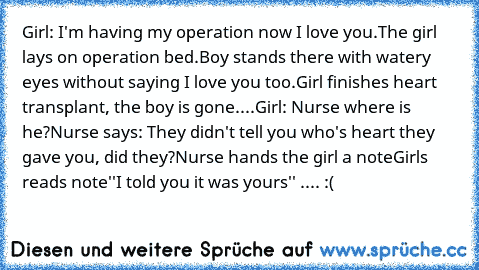 Girl: I'm having my operation now I love you.
The girl lays on operation bed.
Boy stands there with watery eyes without saying I love you too.
Girl finishes heart transplant, the boy is gone.
...
Girl: Nurse where is he?
Nurse says: They didn't tell you who's heart they gave you, did they?
Nurse hands the girl a note
Girls reads note
''I told you it was yours'' .... :(