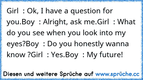 Girl  : Ok, I have a question for you.
Boy  : Alright, ask me.
Girl  : What do you see when you look into my eyes?
Boy  : Do you honestly wanna know ?
Girl  : Yes.
Boy  : My future! ♥