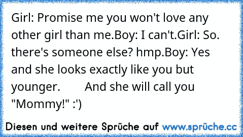 Girl: Promise me you won't love any other girl than me.
Boy: I can't.
Girl: So. there's someone else? hmp.
Boy: Yes and she looks exactly like you but younger.
        And she will call you "Mommy!" :')