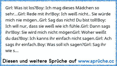 Girl: Was ist los?
Boy: Ich mag dieses Mädchen so sehr...
Girl: Rede mit ihr!
Boy: Ich weiß nicht.. Sie würde mich nie mögen..
Girl: Sag das nicht! Du bist toll!
Boy: Ich will nur, dass sie weiß wie ich fühle.
Girl: Dann sags ihr!
Boy: Sie wird mich nicht mögen
Girl: Woher weißt du das?
Boy: Ich kanns ihr einfach nicht sagen.
Girl: Ach sags ihr einfach.
Boy: Was soll ich sagen?
Girl: Sag ihr wi...