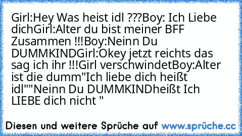 Girl:Hey Was heist idl ???
Boy: Ich Liebe dich
Girl:Alter du bist meiner BFF Zusammen !!!
Boy:Neinn Du DUMMKIND
Girl:Okey jetzt reichts das sag ich ihr !!!
Girl verschwindet
Boy:Alter ist die dumm
"Ich liebe dich heißt idl"
"Neinn Du DUMMKIND
heißt Ich LIEBE dich nicht "