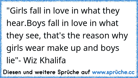 "Girls fall in love in what they hear.Boys fall in love in what they see, that's the reason why girls wear make up and boys lie"
- Wiz Khalifa
