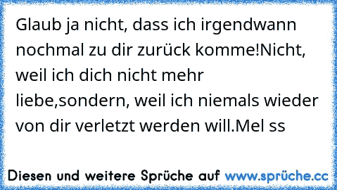 Glaub ja nicht, dass ich irgendwann nochmal zu dir zurück komme!
Nicht, weil ich dich nicht mehr liebe,
sondern, weil ich niemals wieder von dir verletzt werden will.
Mel♥ ss