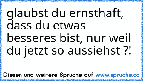 glaubst du ernsthaft, dass du etwas besseres bist, nur weil du jetzt so aussiehst ?!