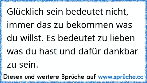 Glücklich sein bedeutet nicht, immer das zu bekommen was du willst. Es bedeutet zu lieben was du hast und dafür dankbar zu sein.