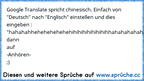 Google Translate spricht chinesisch. Einfach von "Deutsch" nach "Englisch" einstellen und dies eingeben : "hahahahhehehehehehehihihihihihihihihhahahahahahahhehehehehehihaihaihaihaiahiahaihahehehehe" dann auf -Anhören- ;)