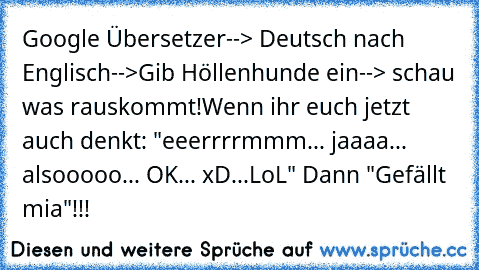 Google Übersetzer--> Deutsch nach Englisch-->Gib Höllenhunde ein--> schau was rauskommt!
Wenn ihr euch jetzt auch denkt: "eeerrrrmmm... jaaaa... alsooooo... OK... xD...LoL" Dann "Gefällt mia"!!!