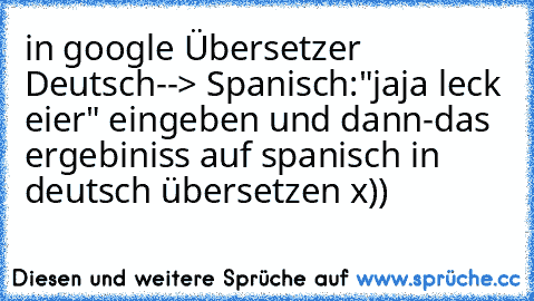 in google Übersetzer Deutsch--> Spanisch:
"jaja leck eier" eingeben und dann-
das ergebiniss auf spanisch in deutsch übersetzen x))