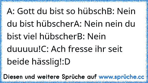 A: Gott du bist so hübsch
B: Nein du bist hübscher
A: Nein nein du bist viel hübscher
B: Nein duuuuu!
C: Ach fresse ihr seit beide hässlig!:D