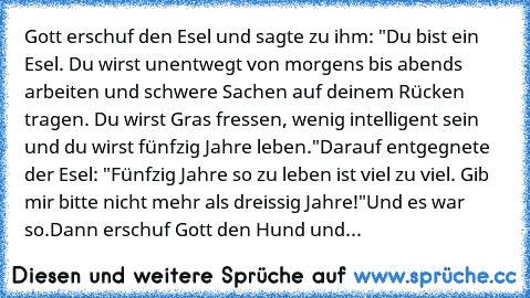 Gott erschuf den Esel und sagte zu ihm: "Du bist ein Esel. Du wirst unentwegt von morgens bis abends arbeiten und schwere Sachen auf deinem Rücken tragen. Du wirst Gras fressen, wenig intelligent sein und du wirst fünfzig Jahre leben."
Darauf entgegnete der Esel: "Fünfzig Jahre so zu leben ist viel zu viel. Gib mir bitte nicht mehr als dreissig Jahre!"
Und es war so.
Dann erschuf Gott den Hund ...