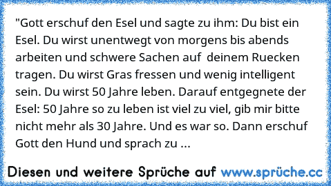 "Gott erschuf den Esel und sagte zu ihm: Du bist ein Esel. Du wirst unentwegt von morgens bis abends arbeiten und schwere Sachen auf  deinem Ruecken tragen. Du wirst Gras fressen und wenig intelligent sein. Du wirst 50 Jahre leben. 
Darauf entgegnete der Esel: 50 Jahre so zu leben ist viel zu viel, gib mir bitte nicht mehr als 30 Jahre. 
Und es war so. 
Dann erschuf Gott den Hund und sprach zu ...