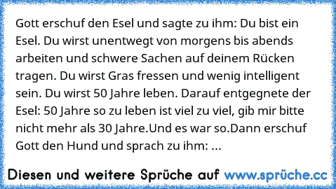 Gott erschuf den Esel und sagte zu ihm: Du bist ein Esel. Du wirst unentwegt von morgens bis abends arbeiten und schwere Sachen auf deinem Rücken tragen. Du wirst Gras fressen und wenig intelligent sein. Du wirst 50 Jahre leben. 
Darauf entgegnete der Esel: 50 Jahre so zu leben ist viel zu viel, gib mir bitte nicht mehr als 30 Jahre.
Und es war so.
Dann erschuf Gott den Hund und sprach zu ihm: ...