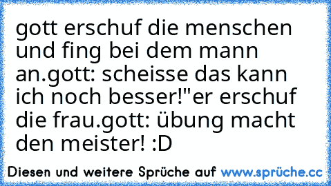 gott erschuf die menschen und fing bei dem mann an.
gott: scheisse das kann ich noch besser!"
er erschuf die frau.
gott: übung macht den meister! :D