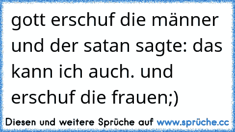 gott erschuf die männer und der satan sagte: das kann ich auch. und erschuf die frauen
;)