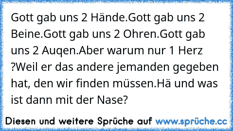 Gott gab uns 2 Hände.
Gott gab uns 2 Beine.
Gott gab uns 2 Ohren.
Gott gab uns 2 Auqen.
Aber warum nur 1 Herz ?
Weil er das andere jemanden gegeben hat, den wir finden müssen.
Hä und was ist dann mit der Nase?