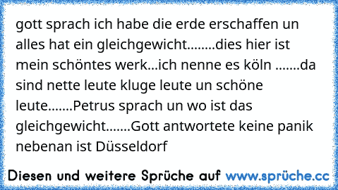 gott sprach ich habe die erde erschaffen un alles hat ein gleichgewicht........dies hier ist mein schöntes werk...ich nenne es köln .......da sind nette leute kluge leute un schöne leute.......Petrus sprach un wo ist das gleichgewicht.......Gott antwortete keine panik nebenan ist Düsseldorf