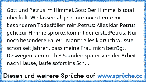 Gott und Petrus im Himmel.
Gott: Der Himmel is total überfüllt. Wir lassen ab jetzt nur noch Leute mit besonderen Todesfällen rein.
Petrus: Alles klar!
Petrus geht zur Himmelspforte.
Kommt der erste:
Petrus: Nur noch besondere Fälle!
1. Mann: Alles klar! Ich wusste schon seit Jahren, dass meine Frau mich betrügt. Deswegen komm ich 3 Stunden später von der Arbeit nach Hause, laufe sofort ins Schlaf...