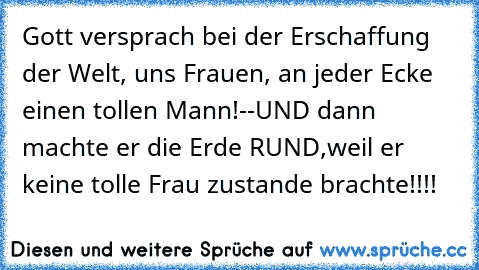 Gott versprach bei der Erschaffung der Welt, uns Frauen, an jeder Ecke einen tollen Mann!--UND dann machte er die Erde RUND,weil er keine tolle Frau zustande brachte!!!!