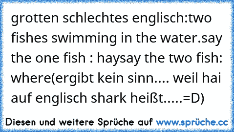grotten schlechtes englisch:
two fishes swimming in the water.
say the one fish : hay
say the two fish: where
(ergibt kein sinn.... weil hai auf englisch shark heißt.....=D)