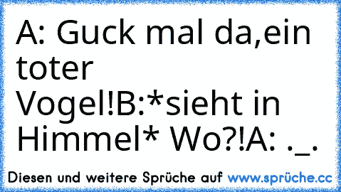 A: Guck mal da,ein toter Vogel!
B:*sieht in Himmel* Wo?!
A: ._.