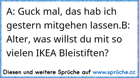 A: Guck mal, das hab ich gestern mitgehen lassen.
B: Alter, was willst du mit so vielen IKEA Bleistiften?