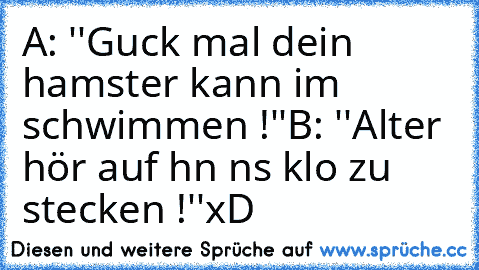 A: ''Guck mal dein hamster kann im schwimmen !''
B: ''Alter hör auf ıhn ıns klo zu stecken !''
xD