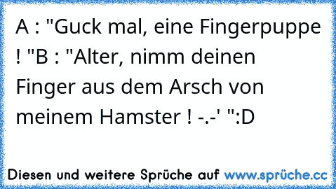 A : "Guck mal, eine Fingerpuppe ! "
B : "Alter, nimm deinen Finger aus dem Arsch von meinem Hamster ! -.-' "
:D ♥
