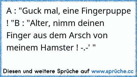 A : "Guck mal, eine Fingerpuppe ! "
B : "Alter, nimm deinen Finger aus dem Arsch von meinem Hamster ! -.-' "